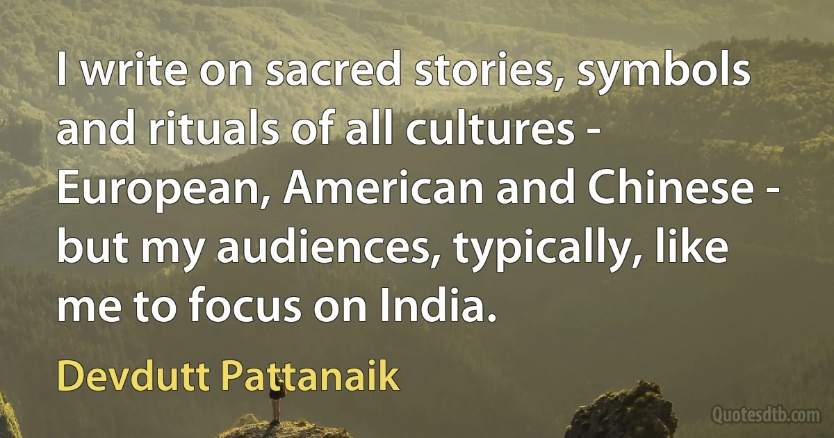 I write on sacred stories, symbols and rituals of all cultures - European, American and Chinese - but my audiences, typically, like me to focus on India. (Devdutt Pattanaik)