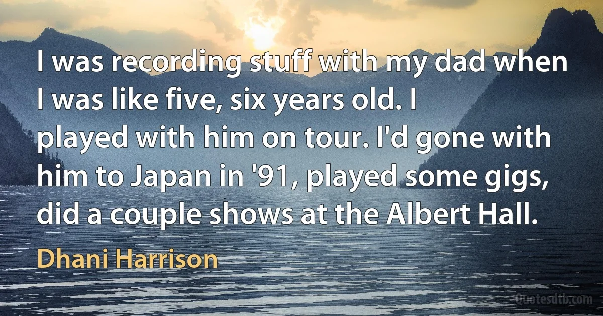 I was recording stuff with my dad when I was like five, six years old. I played with him on tour. I'd gone with him to Japan in '91, played some gigs, did a couple shows at the Albert Hall. (Dhani Harrison)