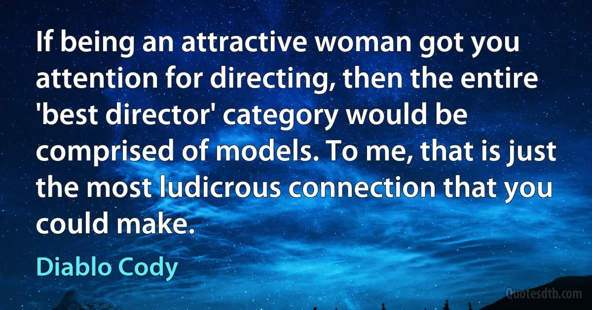 If being an attractive woman got you attention for directing, then the entire 'best director' category would be comprised of models. To me, that is just the most ludicrous connection that you could make. (Diablo Cody)