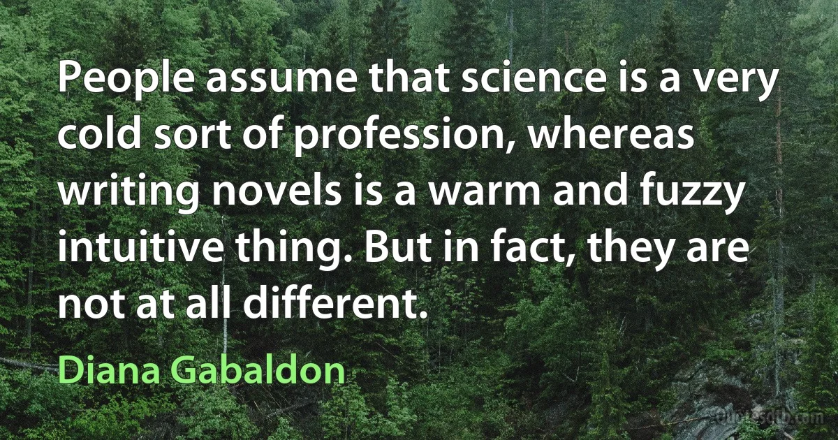 People assume that science is a very cold sort of profession, whereas writing novels is a warm and fuzzy intuitive thing. But in fact, they are not at all different. (Diana Gabaldon)