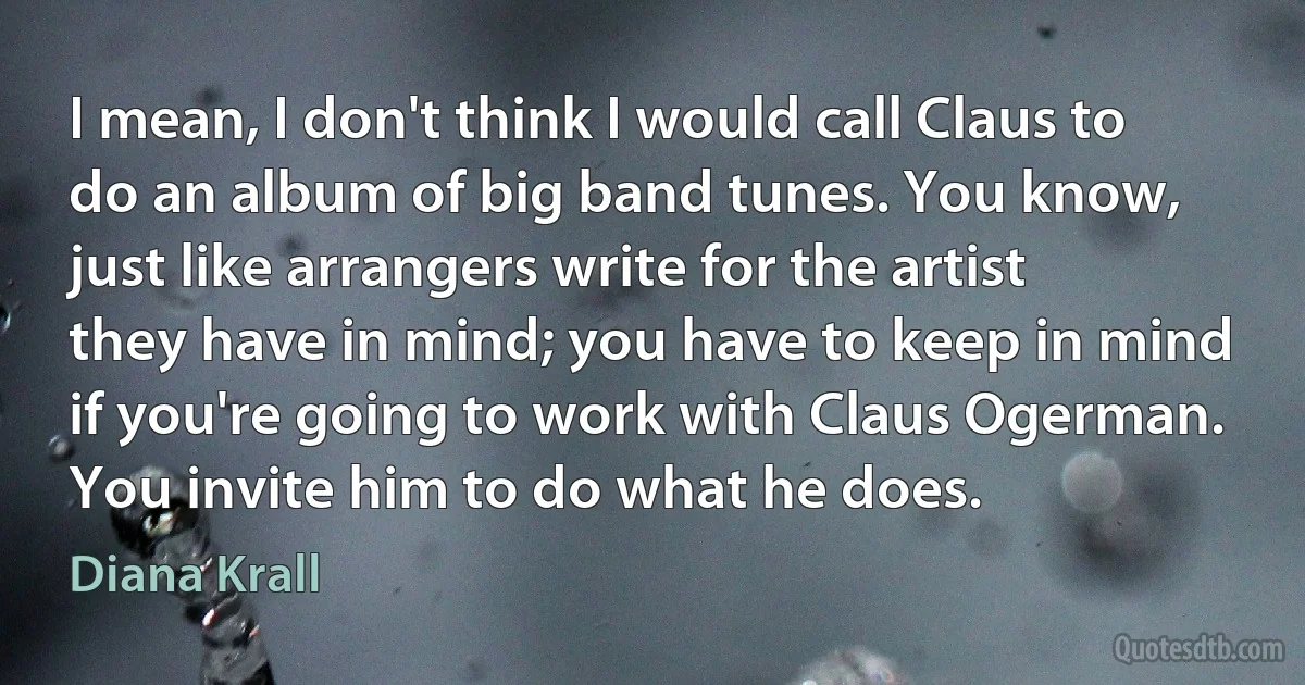 I mean, I don't think I would call Claus to do an album of big band tunes. You know, just like arrangers write for the artist they have in mind; you have to keep in mind if you're going to work with Claus Ogerman. You invite him to do what he does. (Diana Krall)