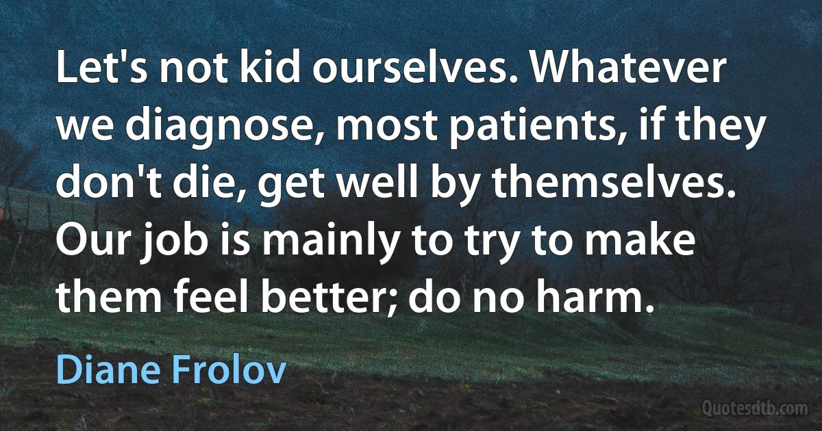 Let's not kid ourselves. Whatever we diagnose, most patients, if they don't die, get well by themselves. Our job is mainly to try to make them feel better; do no harm. (Diane Frolov)