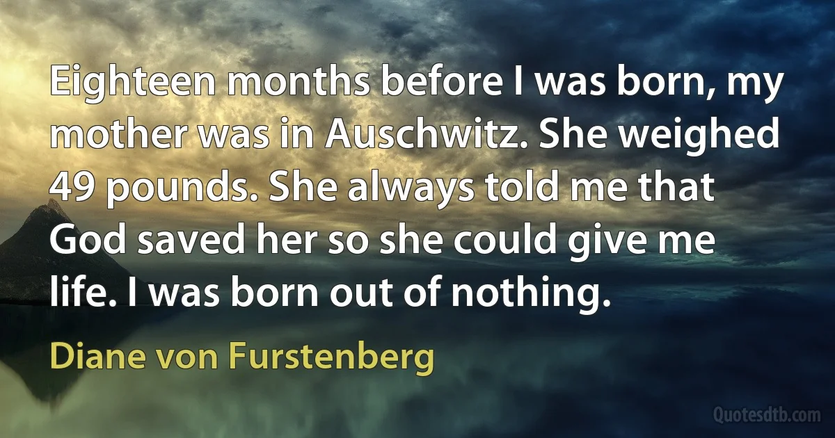 Eighteen months before I was born, my mother was in Auschwitz. She weighed 49 pounds. She always told me that God saved her so she could give me life. I was born out of nothing. (Diane von Furstenberg)