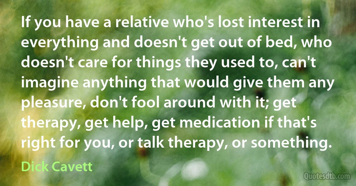 If you have a relative who's lost interest in everything and doesn't get out of bed, who doesn't care for things they used to, can't imagine anything that would give them any pleasure, don't fool around with it; get therapy, get help, get medication if that's right for you, or talk therapy, or something. (Dick Cavett)