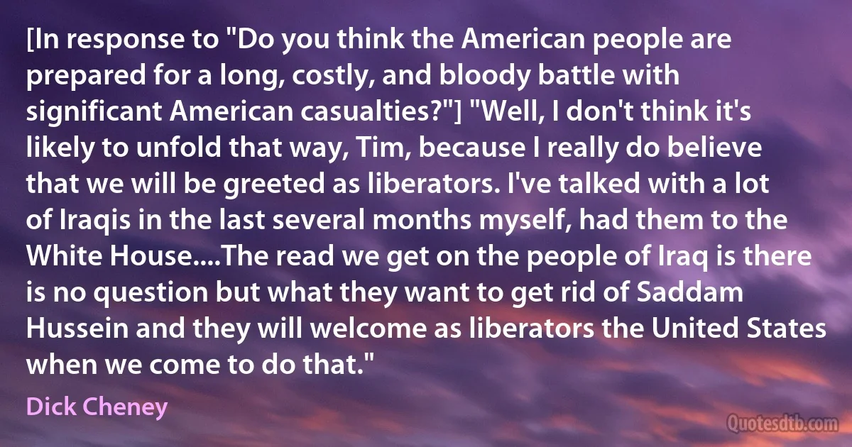 [In response to "Do you think the American people are prepared for a long, costly, and bloody battle with significant American casualties?"] "Well, I don't think it's likely to unfold that way, Tim, because I really do believe that we will be greeted as liberators. I've talked with a lot of Iraqis in the last several months myself, had them to the White House....The read we get on the people of Iraq is there is no question but what they want to get rid of Saddam Hussein and they will welcome as liberators the United States when we come to do that." (Dick Cheney)