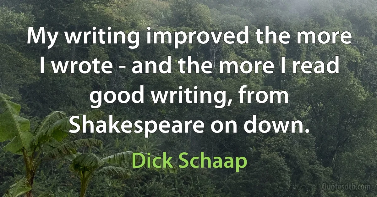 My writing improved the more I wrote - and the more I read good writing, from Shakespeare on down. (Dick Schaap)