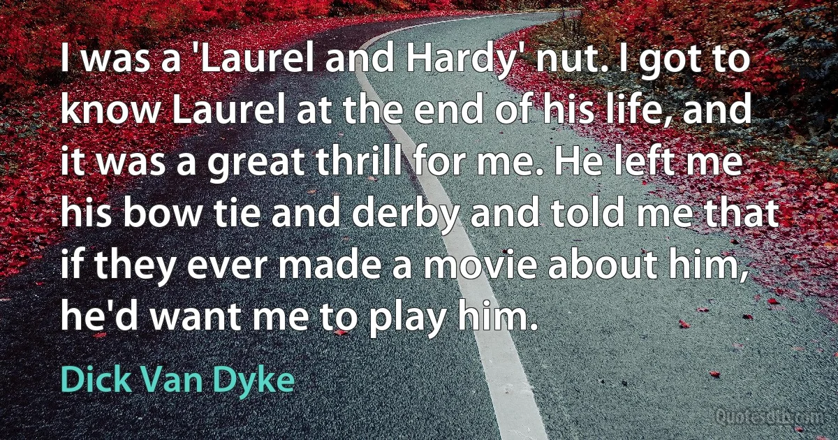 I was a 'Laurel and Hardy' nut. I got to know Laurel at the end of his life, and it was a great thrill for me. He left me his bow tie and derby and told me that if they ever made a movie about him, he'd want me to play him. (Dick Van Dyke)