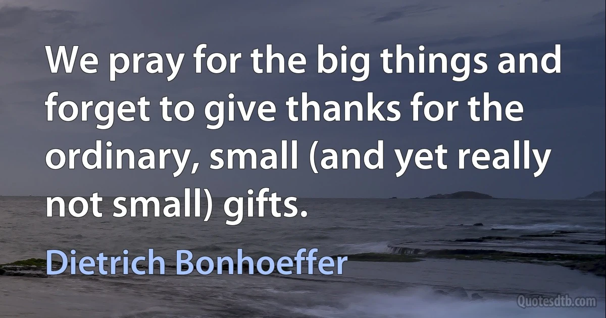 We pray for the big things and forget to give thanks for the ordinary, small (and yet really not small) gifts. (Dietrich Bonhoeffer)