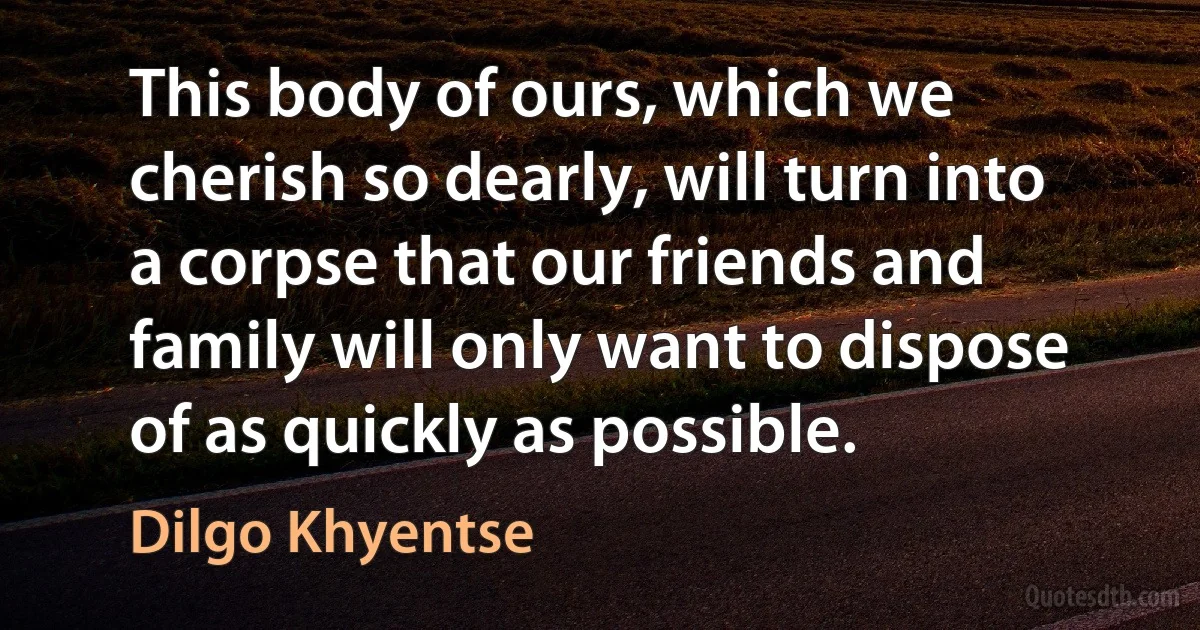 This body of ours, which we cherish so dearly, will turn into a corpse that our friends and family will only want to dispose of as quickly as possible. (Dilgo Khyentse)