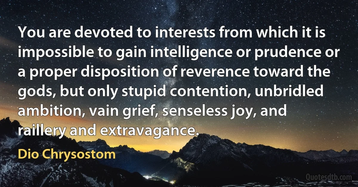 You are devoted to interests from which it is impossible to gain intelligence or prudence or a proper disposition of reverence toward the gods, but only stupid contention, unbridled ambition, vain grief, senseless joy, and raillery and extravagance. (Dio Chrysostom)