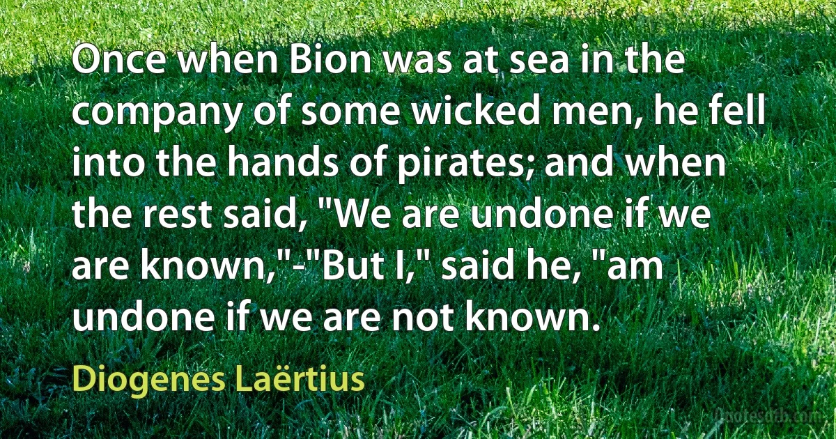 Once when Bion was at sea in the company of some wicked men, he fell into the hands of pirates; and when the rest said, "We are undone if we are known,"-"But I," said he, "am undone if we are not known. (Diogenes Laërtius)