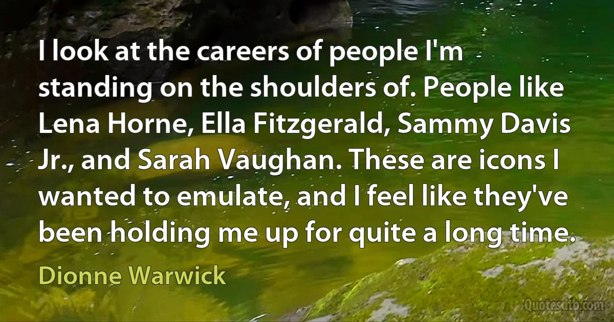 I look at the careers of people I'm standing on the shoulders of. People like Lena Horne, Ella Fitzgerald, Sammy Davis Jr., and Sarah Vaughan. These are icons I wanted to emulate, and I feel like they've been holding me up for quite a long time. (Dionne Warwick)