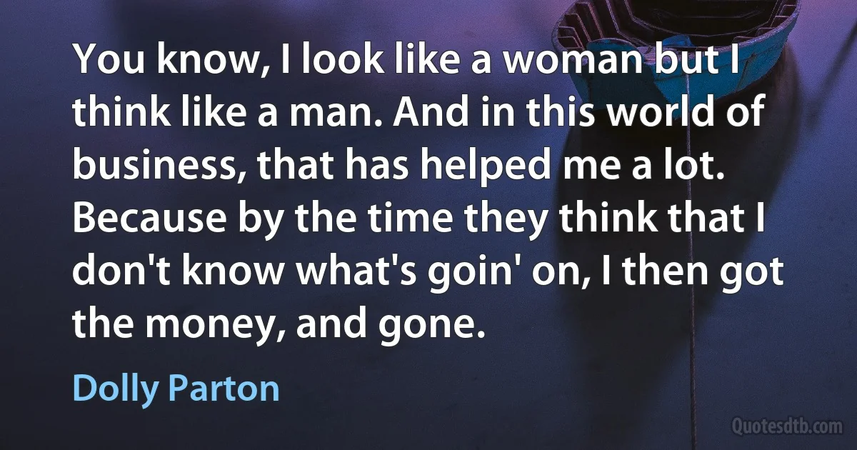 You know, I look like a woman but I think like a man. And in this world of business, that has helped me a lot. Because by the time they think that I don't know what's goin' on, I then got the money, and gone. (Dolly Parton)