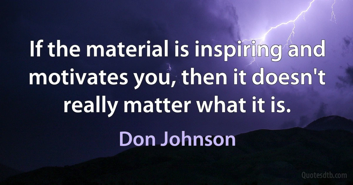 If the material is inspiring and motivates you, then it doesn't really matter what it is. (Don Johnson)