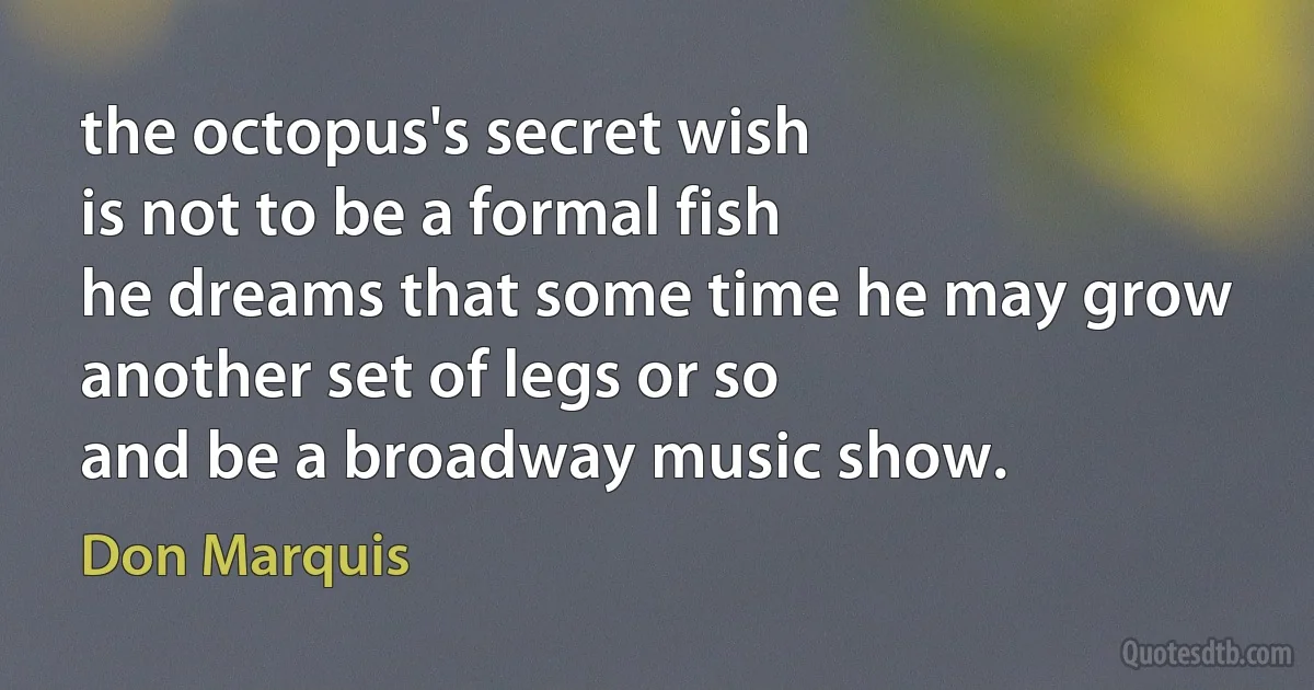 the octopus's secret wish
is not to be a formal fish
he dreams that some time he may grow
another set of legs or so
and be a broadway music show. (Don Marquis)