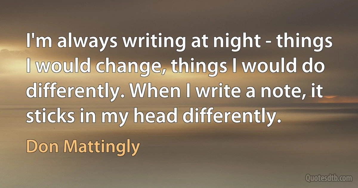 I'm always writing at night - things I would change, things I would do differently. When I write a note, it sticks in my head differently. (Don Mattingly)