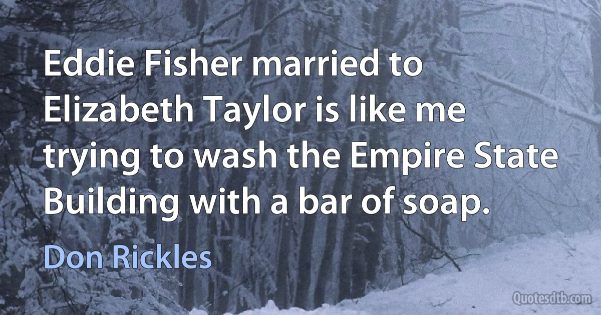 Eddie Fisher married to Elizabeth Taylor is like me trying to wash the Empire State Building with a bar of soap. (Don Rickles)