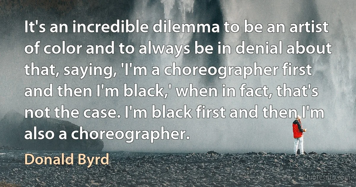 It's an incredible dilemma to be an artist of color and to always be in denial about that, saying, 'I'm a choreographer first and then I'm black,' when in fact, that's not the case. I'm black first and then I'm also a choreographer. (Donald Byrd)