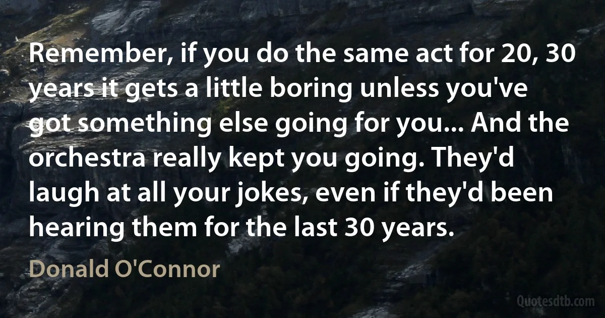 Remember, if you do the same act for 20, 30 years it gets a little boring unless you've got something else going for you... And the orchestra really kept you going. They'd laugh at all your jokes, even if they'd been hearing them for the last 30 years. (Donald O'Connor)