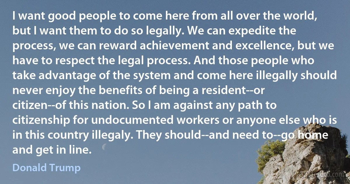 I want good people to come here from all over the world, but I want them to do so legally. We can expedite the process, we can reward achievement and excellence, but we have to respect the legal process. And those people who take advantage of the system and come here illegally should never enjoy the benefits of being a resident--or citizen--of this nation. So I am against any path to citizenship for undocumented workers or anyone else who is in this country illegaly. They should--and need to--go home and get in line. (Donald Trump)