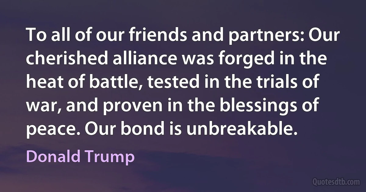 To all of our friends and partners: Our cherished alliance was forged in the heat of battle, tested in the trials of war, and proven in the blessings of peace. Our bond is unbreakable. (Donald Trump)