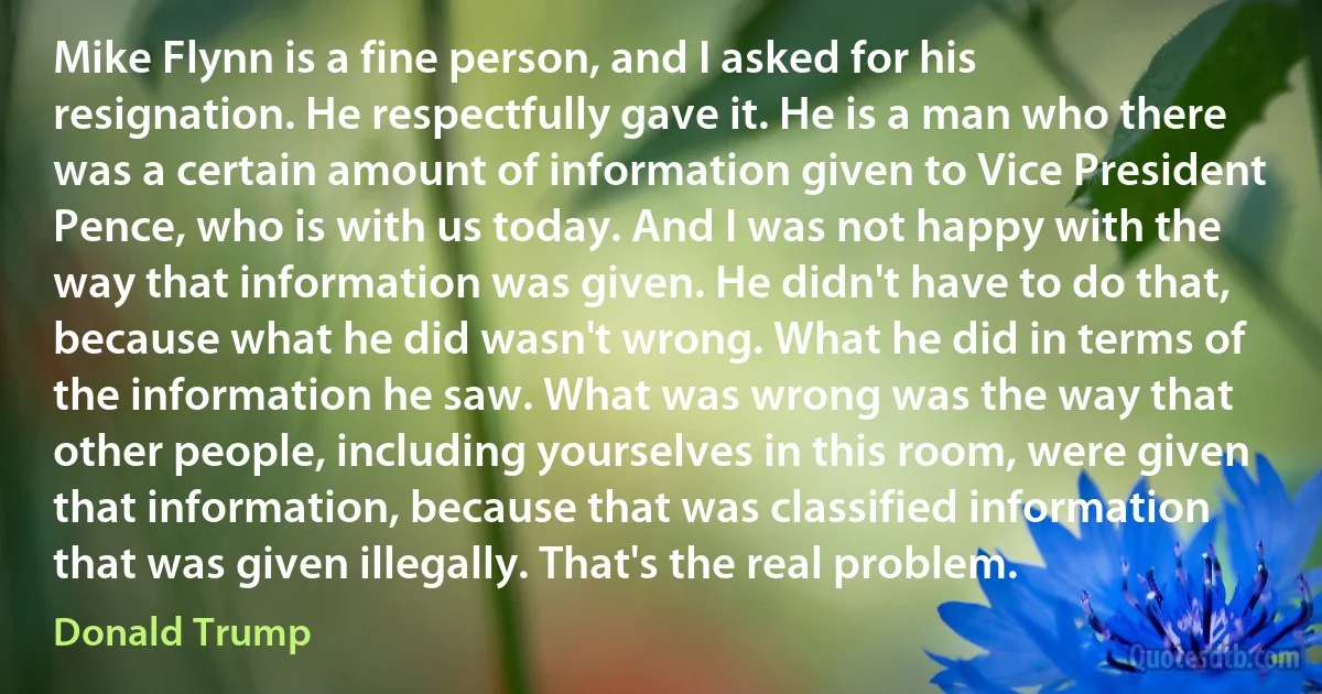 Mike Flynn is a fine person, and I asked for his resignation. He respectfully gave it. He is a man who there was a certain amount of information given to Vice President Pence, who is with us today. And I was not happy with the way that information was given. He didn't have to do that, because what he did wasn't wrong. What he did in terms of the information he saw. What was wrong was the way that other people, including yourselves in this room, were given that information, because that was classified information that was given illegally. That's the real problem. (Donald Trump)