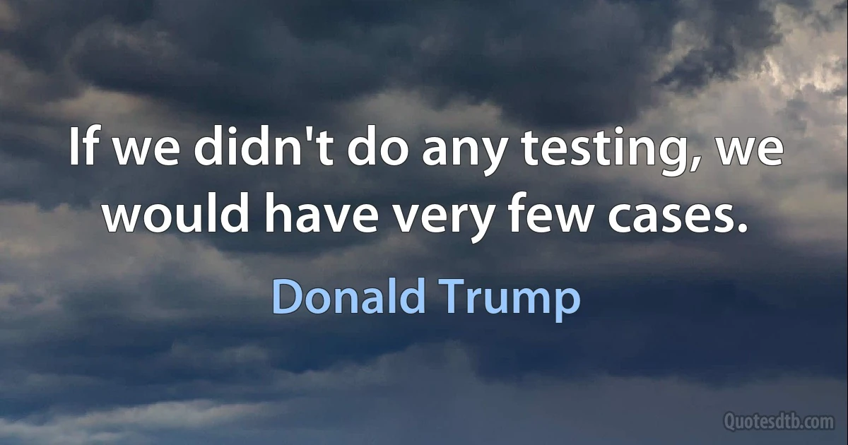 If we didn't do any testing, we would have very few cases. (Donald Trump)