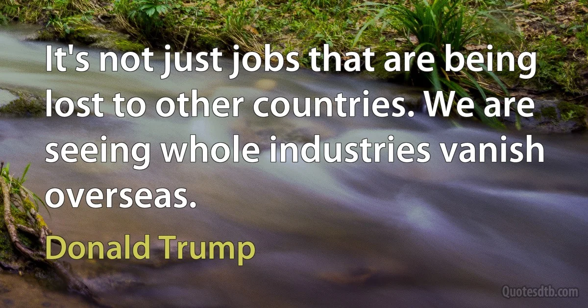 It's not just jobs that are being lost to other countries. We are seeing whole industries vanish overseas. (Donald Trump)