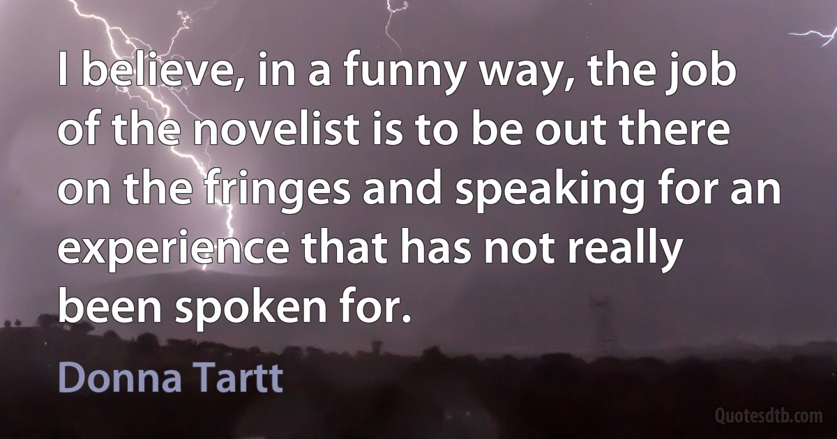 I believe, in a funny way, the job of the novelist is to be out there on the fringes and speaking for an experience that has not really been spoken for. (Donna Tartt)