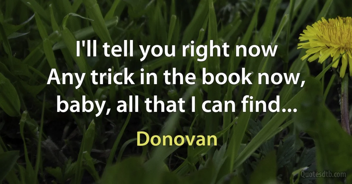 I'll tell you right now
Any trick in the book now, baby, all that I can find... (Donovan)