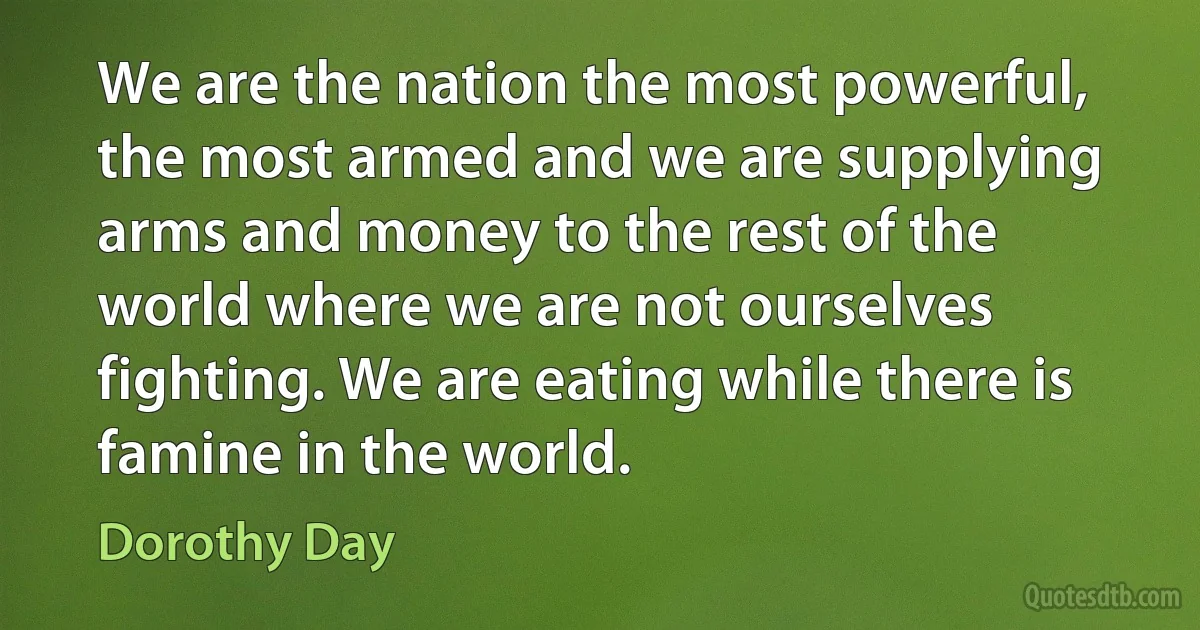 We are the nation the most powerful, the most armed and we are supplying arms and money to the rest of the world where we are not ourselves fighting. We are eating while there is famine in the world. (Dorothy Day)