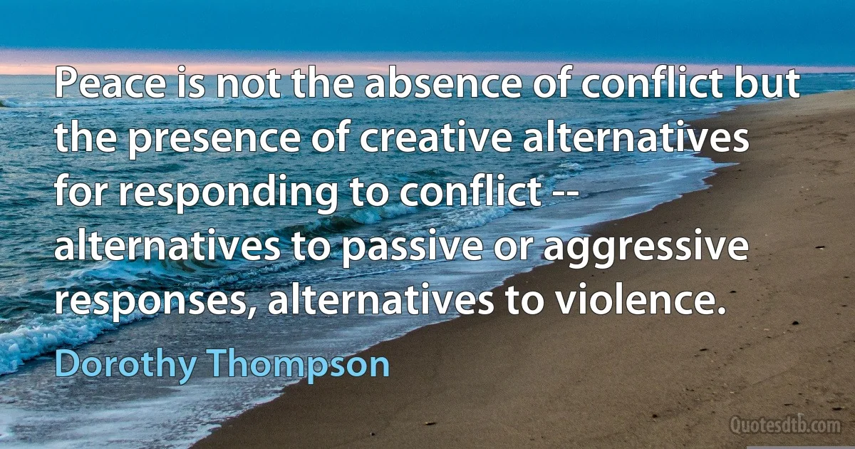 Peace is not the absence of conflict but the presence of creative alternatives for responding to conflict -- alternatives to passive or aggressive responses, alternatives to violence. (Dorothy Thompson)