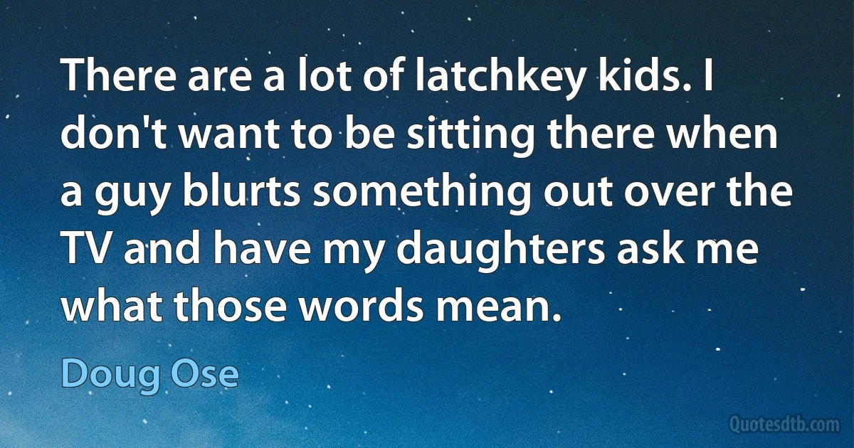 There are a lot of latchkey kids. I don't want to be sitting there when a guy blurts something out over the TV and have my daughters ask me what those words mean. (Doug Ose)