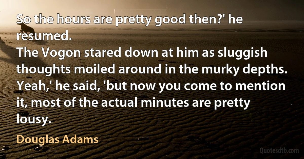 So the hours are pretty good then?' he resumed.
The Vogon stared down at him as sluggish thoughts moiled around in the murky depths.
Yeah,' he said, 'but now you come to mention it, most of the actual minutes are pretty lousy. (Douglas Adams)