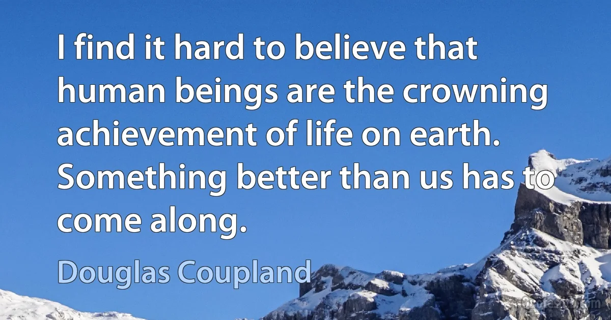 I find it hard to believe that human beings are the crowning achievement of life on earth. Something better than us has to come along. (Douglas Coupland)