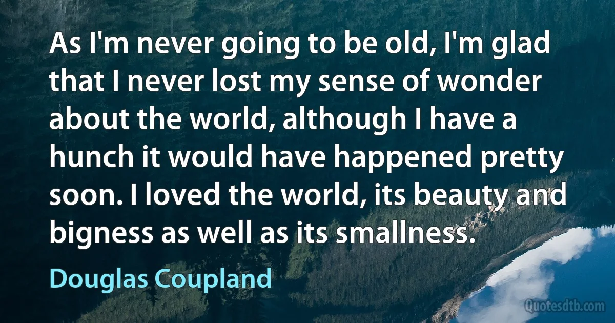 As I'm never going to be old, I'm glad that I never lost my sense of wonder about the world, although I have a hunch it would have happened pretty soon. I loved the world, its beauty and bigness as well as its smallness. (Douglas Coupland)