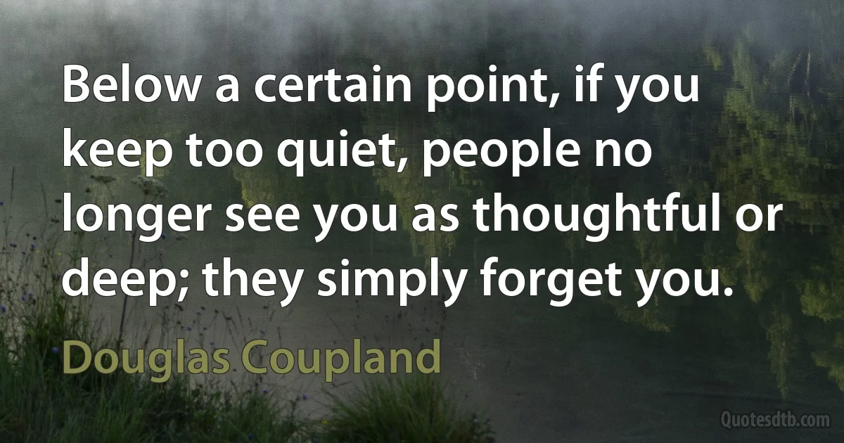 Below a certain point, if you keep too quiet, people no longer see you as thoughtful or deep; they simply forget you. (Douglas Coupland)