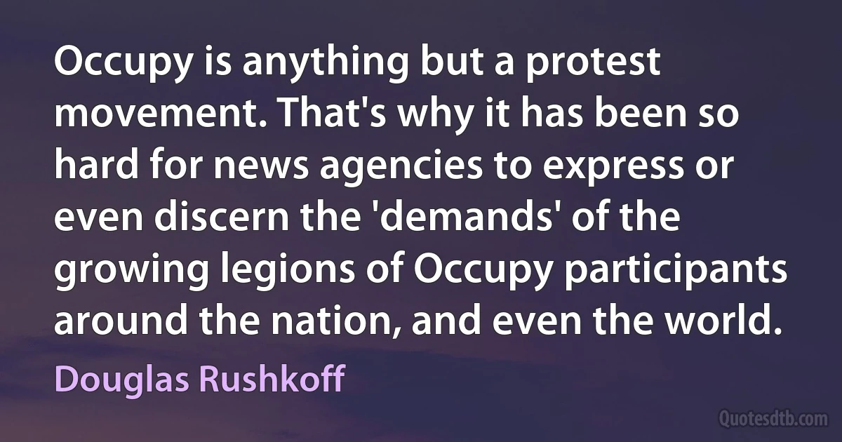 Occupy is anything but a protest movement. That's why it has been so hard for news agencies to express or even discern the 'demands' of the growing legions of Occupy participants around the nation, and even the world. (Douglas Rushkoff)