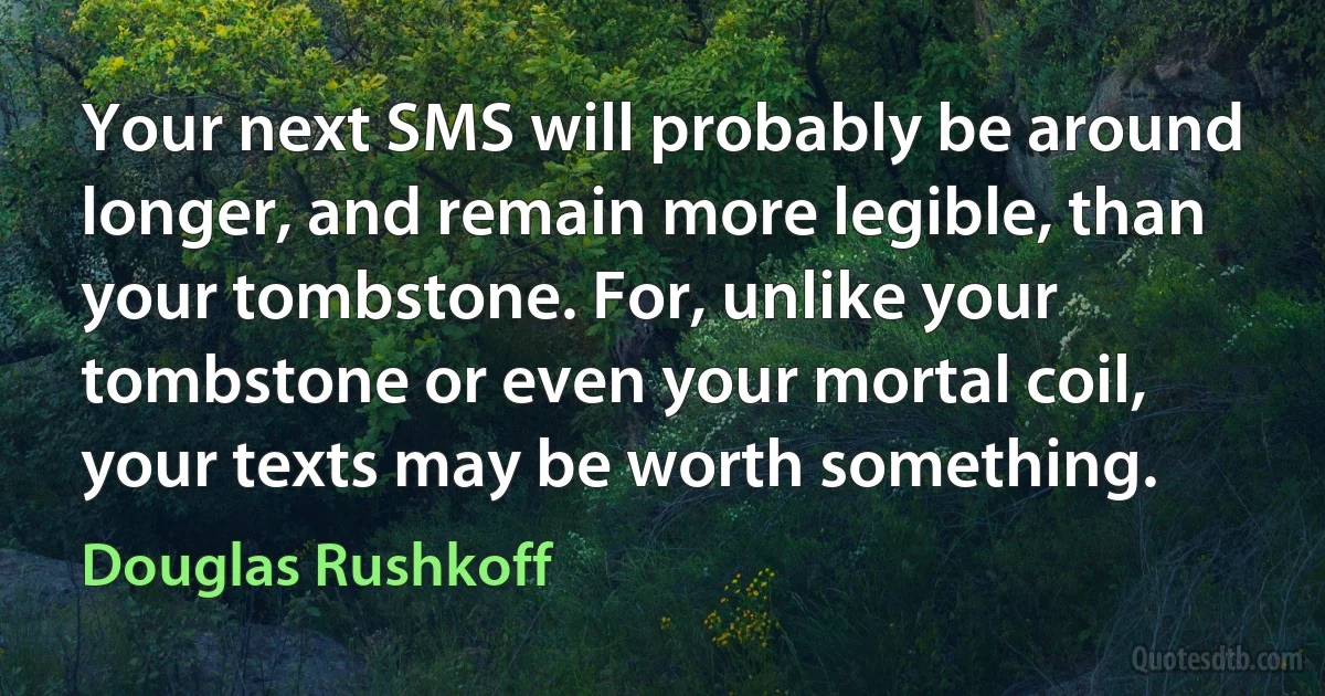 Your next SMS will probably be around longer, and remain more legible, than your tombstone. For, unlike your tombstone or even your mortal coil, your texts may be worth something. (Douglas Rushkoff)