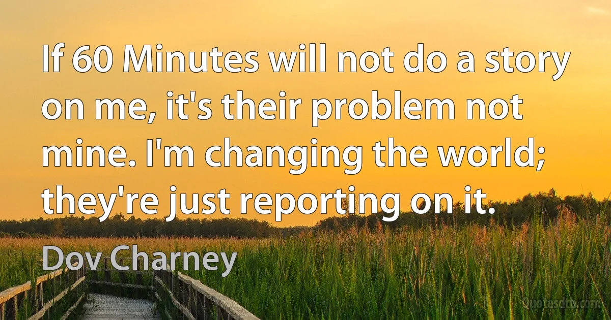 If 60 Minutes will not do a story on me, it's their problem not mine. I'm changing the world; they're just reporting on it. (Dov Charney)