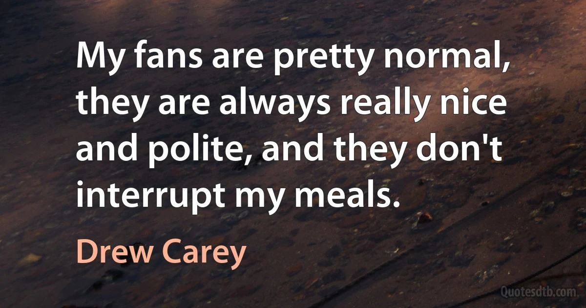 My fans are pretty normal, they are always really nice and polite, and they don't interrupt my meals. (Drew Carey)