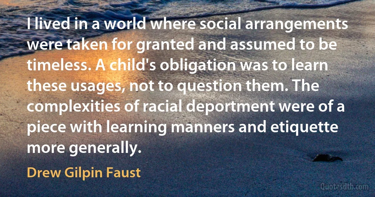 I lived in a world where social arrangements were taken for granted and assumed to be timeless. A child's obligation was to learn these usages, not to question them. The complexities of racial deportment were of a piece with learning manners and etiquette more generally. (Drew Gilpin Faust)