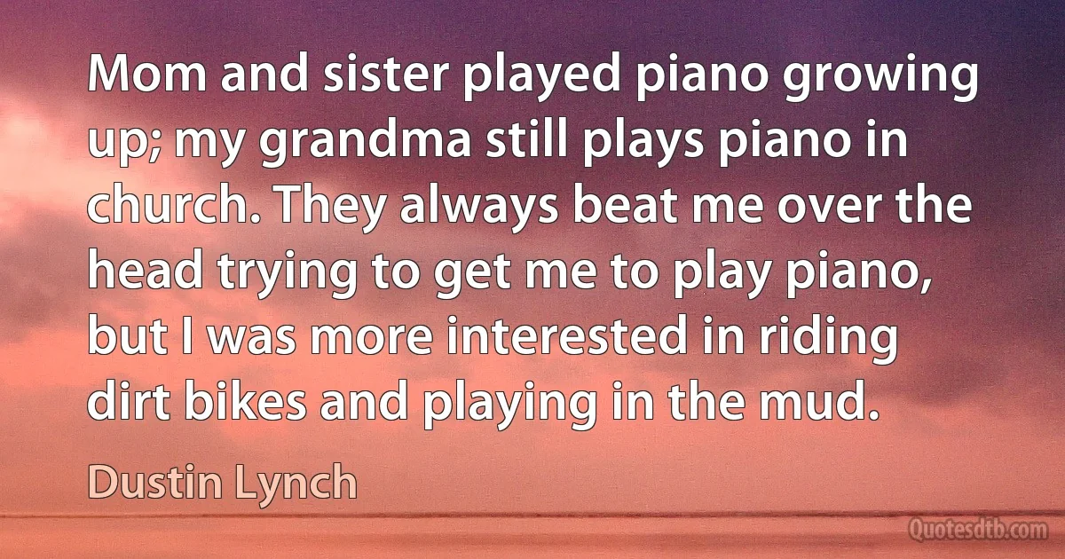 Mom and sister played piano growing up; my grandma still plays piano in church. They always beat me over the head trying to get me to play piano, but I was more interested in riding dirt bikes and playing in the mud. (Dustin Lynch)