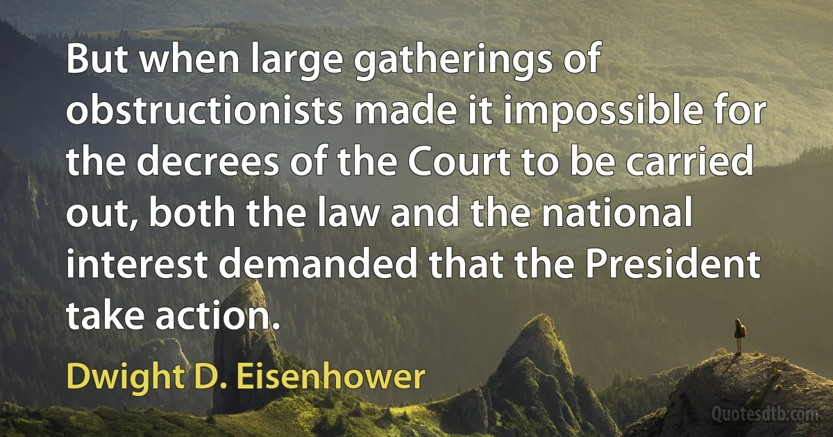 But when large gatherings of obstructionists made it impossible for the decrees of the Court to be carried out, both the law and the national interest demanded that the President take action. (Dwight D. Eisenhower)