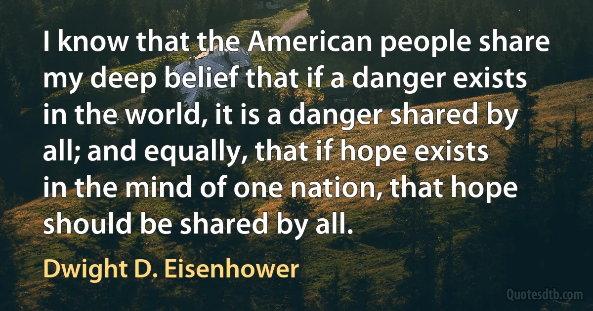 I know that the American people share my deep belief that if a danger exists in the world, it is a danger shared by all; and equally, that if hope exists in the mind of one nation, that hope should be shared by all. (Dwight D. Eisenhower)