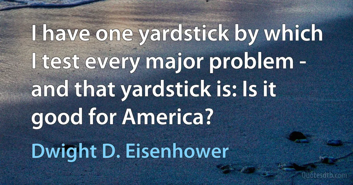 I have one yardstick by which I test every major problem - and that yardstick is: Is it good for America? (Dwight D. Eisenhower)