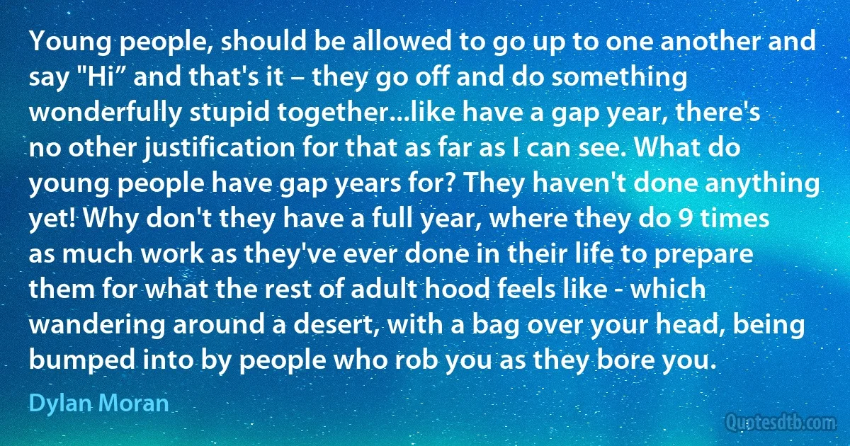 Young people, should be allowed to go up to one another and say "Hi” and that's it – they go off and do something wonderfully stupid together...like have a gap year, there's no other justification for that as far as I can see. What do young people have gap years for? They haven't done anything yet! Why don't they have a full year, where they do 9 times as much work as they've ever done in their life to prepare them for what the rest of adult hood feels like - which wandering around a desert, with a bag over your head, being bumped into by people who rob you as they bore you. (Dylan Moran)