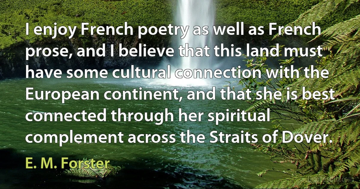 I enjoy French poetry as well as French prose, and I believe that this land must have some cultural connection with the European continent, and that she is best connected through her spiritual complement across the Straits of Dover. (E. M. Forster)