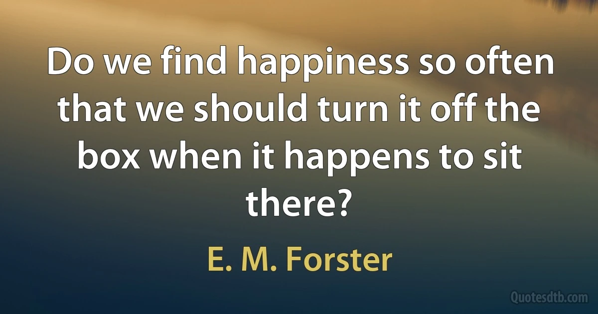 Do we find happiness so often that we should turn it off the box when it happens to sit there? (E. M. Forster)