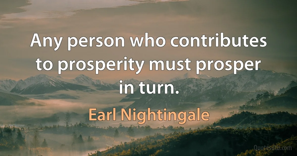 Any person who contributes to prosperity must prosper in turn. (Earl Nightingale)